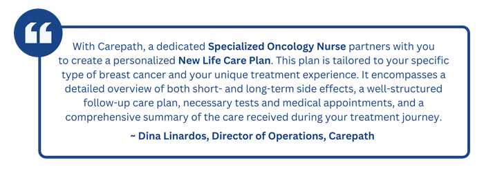“With Carepath, a dedicated Specialized Oncology Nurse partners with you to create a personalized New Life Care Plan. This plan is tailored to your specific type of breast cancer and your unique treatment experience. It encompasses a detailed overview of both short- and long-term side effects, a well-structured follow-up care plan, necessary tests and medical appointments, and a comprehensive summary of the care received during your treatment journey.”   ~Dina Linardos, Director of Operations, Carepath