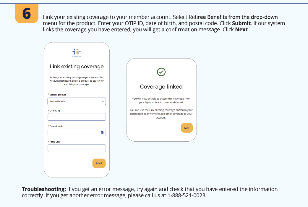 6. Link your existing coverage to your member account. Select Retiree Benefits from the drop-down menu for the product. Enter your OTIP ID, date of birth, and postal code. Click Submit. If our system links the coverage you have entered, you will get a confirmation message. Click Next. Troubleshooting: If you get an error message, try again and check that you have entered the information correctly. If you get another error message, please call us at 1-888-521-0023.