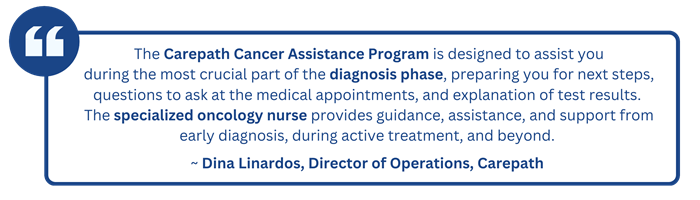 "The Carepath Cancer Assistance Program is designed to assist you during the most crucial part of the diagnosis phase, preparing you for next steps, questions to ask at the medical appointments, and explanation of test results. The specialized Oncology Nurse provides guidance, assistance, and support from early diagnosis, during active treatment, and beyond."   ~Dina Linardos, Director of Operations, Carepath