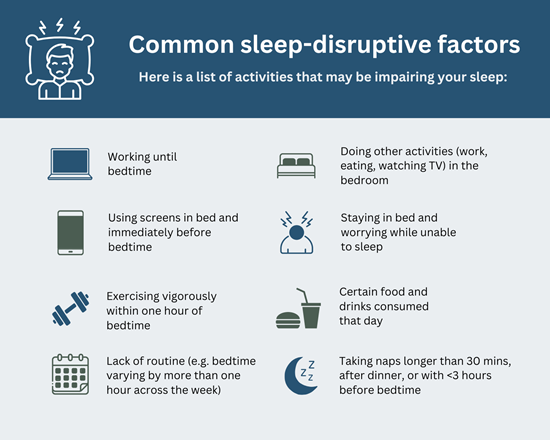 Common Sleep-Disruptive Factors  Here is a list of activities that may be impairing your sleep:  ●	Working until bedtime ●	Doing other activities (work, eating, watching TV) in the bedroom  ●	Using screens in bed and immediately before bedtime ●	Staying in bed and worrying while unable to sleep ●	Exercising vigorously within one hour of bedtime ●	The food you ate and drinks you consume  ●	Lack of routine (e.g. varying your bedtime by more than an hour across the week) ●	Taking naps that are longer than 30 minutes or taking naps after dinner or with less than three hours before bedtime